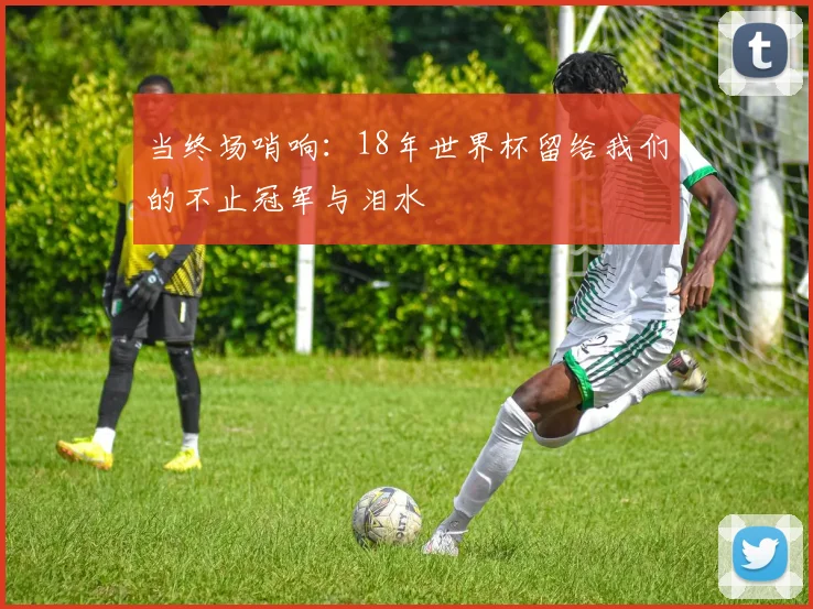 当终场哨响：18年世界杯留给我们的不止冠军与泪水