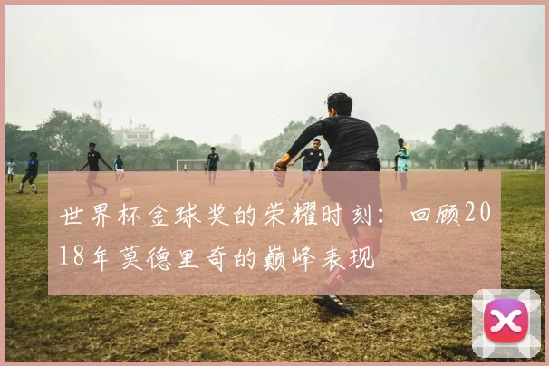 世界杯金球奖的荣耀时刻:回顾2018年莫德里奇的巅峰表现