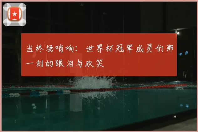 当终场哨响：世界杯冠军成员们那一刻的眼泪与欢笑