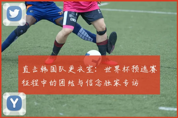 直击韩国队更衣室:世界杯预选赛征程中的团结与信念独家专访