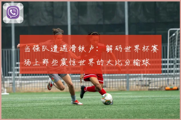当强队遭遇滑铁卢：解码世界杯赛场上那些震惊世界的大比分输球