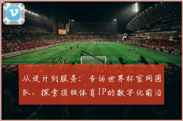 从设计到服务：专访世界杯官网团队，探索顶级体育IP的数字化前沿实践