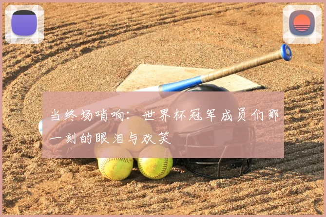 当终场哨响：世界杯冠军成员们那一刻的眼泪与欢笑