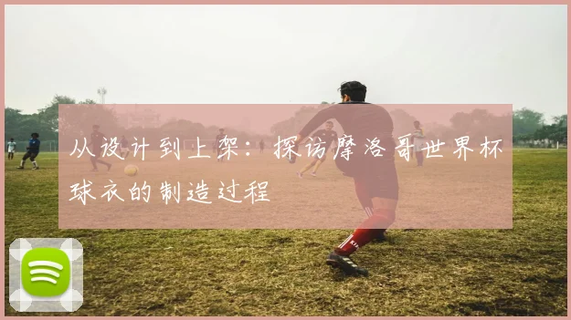 从设计到上架：探访摩洛哥世界杯球衣的制造过程