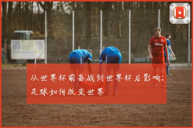从世界杯前备战到世界杯后影响:足球如何改变世界