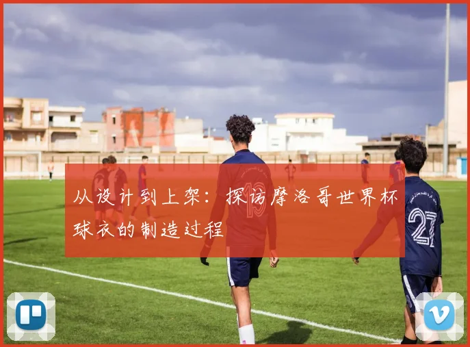 从设计到上架：探访摩洛哥世界杯球衣的制造过程