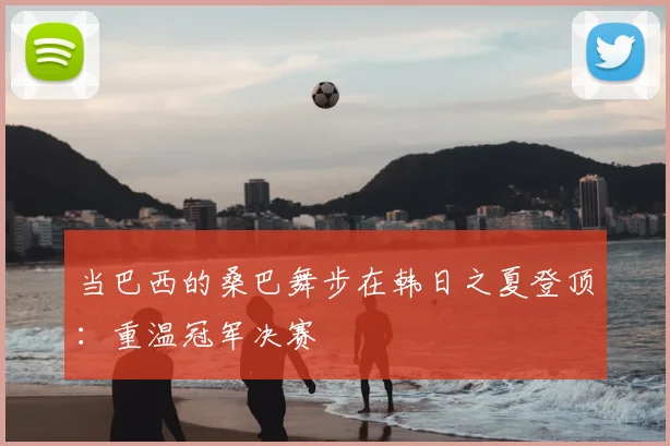 当巴西的桑巴舞步在韩日之夏登顶：重温冠军决赛