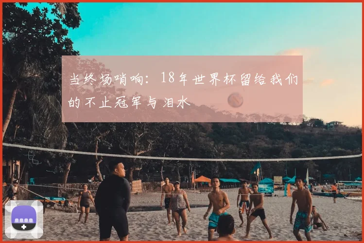当终场哨响：18年世界杯留给我们的不止冠军与泪水