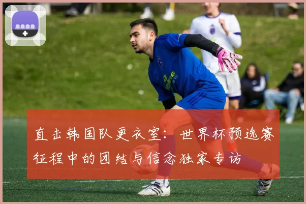 直击韩国队更衣室:世界杯预选赛征程中的团结与信念独家专访