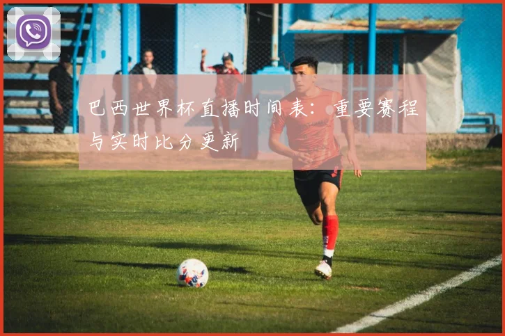 巴西世界杯直播时间表:重要赛程与实时比分更新