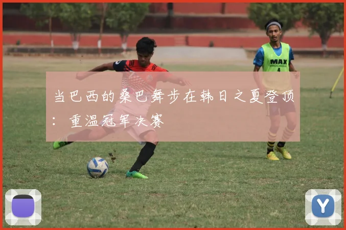 当巴西的桑巴舞步在韩日之夏登顶：重温冠军决赛